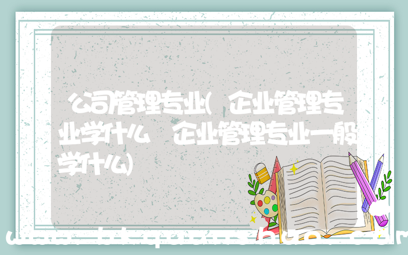 公司管理专业(企业管理专业学什么 企业管理专业一般学什么)